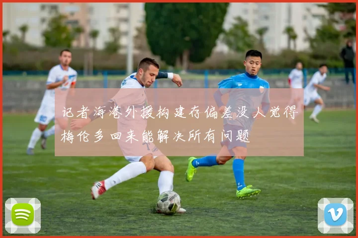 记者海港外援构建存偏差没人觉得梅伦多回来能解决所有问题