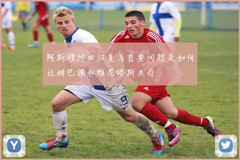 阿斯穆帅回归皇马首要问题是如何让姆巴佩和维尼修斯共存